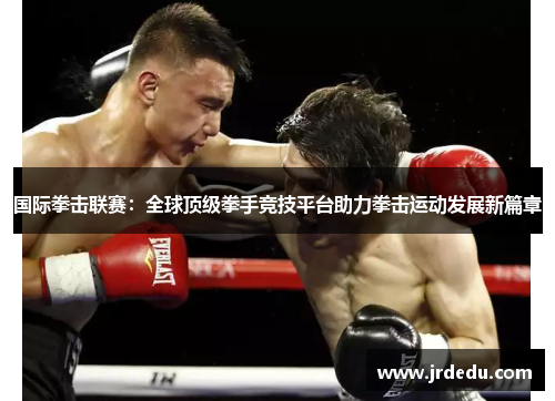 国际拳击联赛：全球顶级拳手竞技平台助力拳击运动发展新篇章